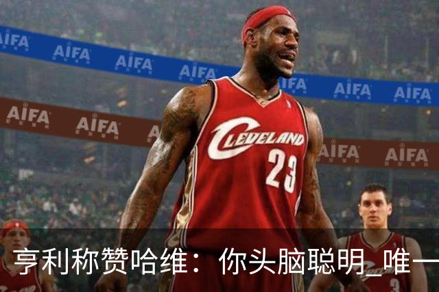 亨利称赞哈维：你头脑聪明 唯一在你之上是瓜帅