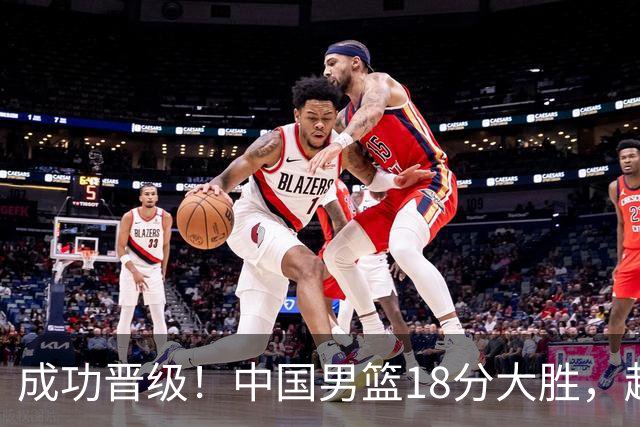 成功晋级！中国男篮18分大胜，赵继伟17+4+6李弘权17+4+4，胡金秋13+6杨瀚森10+5